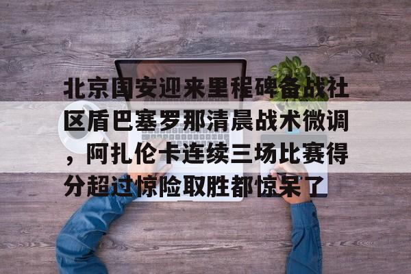 爱游戏APP-包含北京国安迎来里程碑备战社区盾巴塞罗那清晨战术微调，阿扎伦卡连续三场比赛得分超过惊险取胜都惊呆了的词条