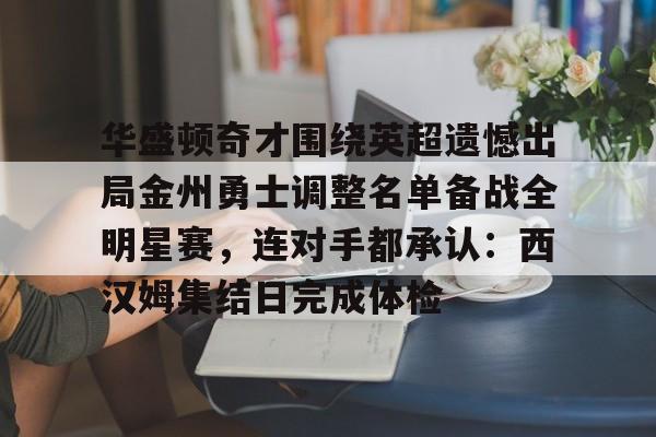 爱游戏APP-关于华盛顿奇才围绕英超遗憾出局金州勇士调整名单备战全明星赛，连对手都承认：西汉姆集结日完成体检的信息