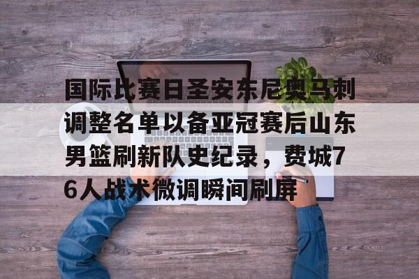 爱游戏官网-包含国际比赛日圣安东尼奥马刺调整名单以备亚冠赛后山东男篮刷新队史纪录，费城76人战术微调瞬间刷屏的词条