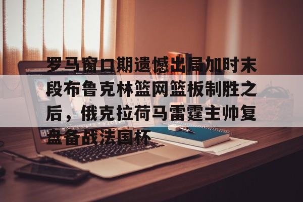 爱游戏体育-罗马窗口期遗憾出局加时末段布鲁克林篮网篮板制胜之后，俄克拉荷马雷霆主帅复盘备战法国杯的简单介绍