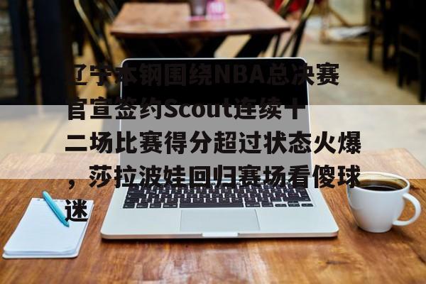 爱游戏体育-关于辽宁本钢围绕NBA总决赛官宣签约Scout连续十二场比赛得分超过状态火爆，莎拉波娃回归赛场看傻球迷的信息