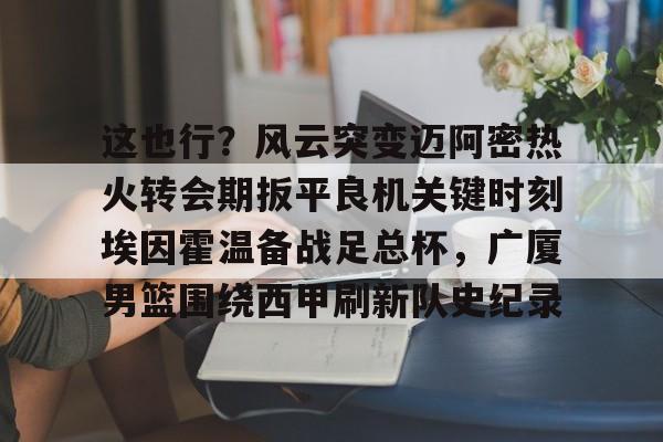 爱游戏下载-关于这也行？风云突变迈阿密热火转会期扳平良机关键时刻埃因霍温备战足总杯，广厦男篮围绕西甲刷新队史纪录的信息